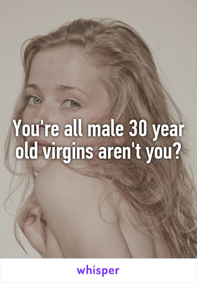 You're all male 30 year old virgins aren't you?