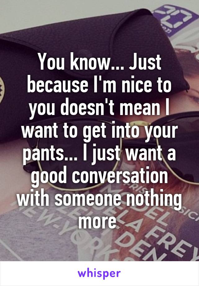 You know... Just because I'm nice to you doesn't mean I want to get into your pants... I just want a good conversation with someone nothing more 