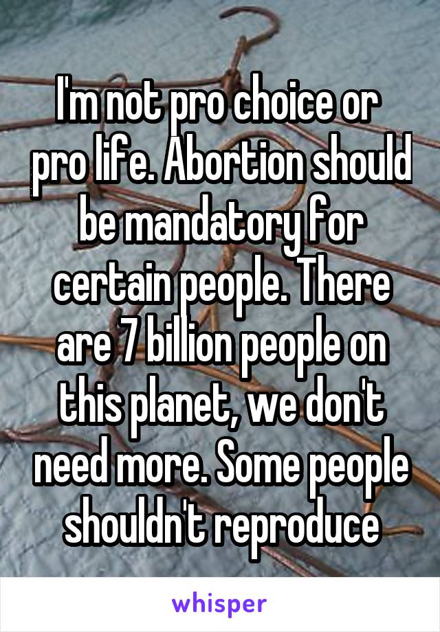 I'm not pro choice or  pro life. Abortion should be mandatory for certain people. There are 7 billion people on this planet, we don't need more. Some people shouldn't reproduce