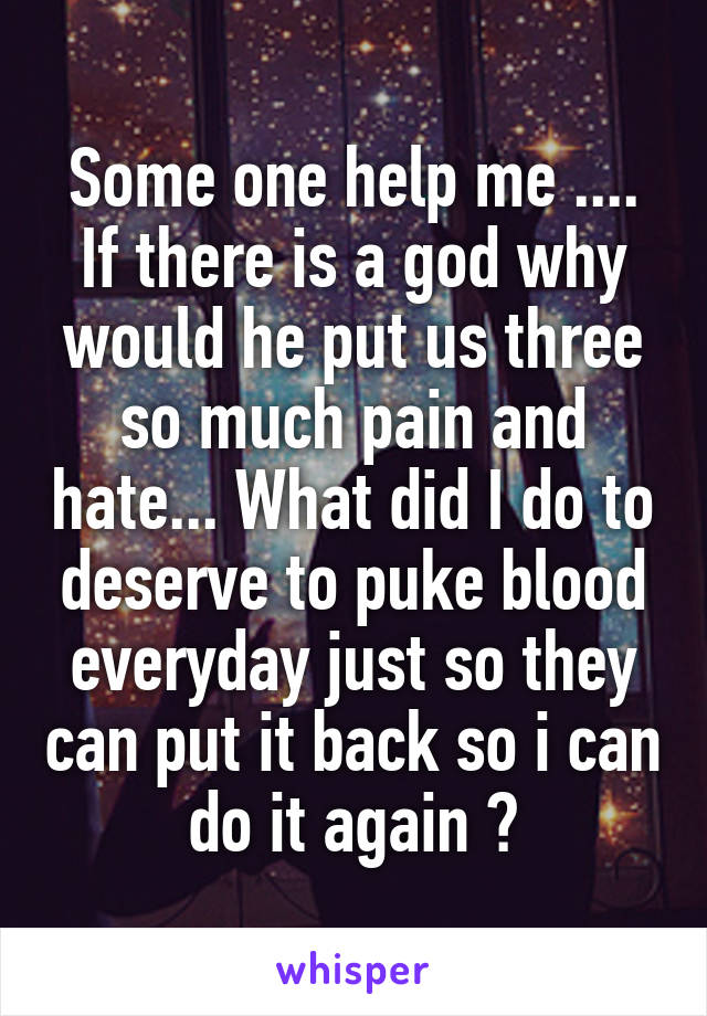 Some one help me .... If there is a god why would he put us three so much pain and hate... What did I do to deserve to puke blood everyday just so they can put it back so i can do it again ?