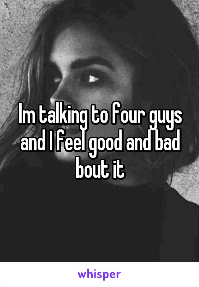 Im talking to four guys and I feel good and bad bout it