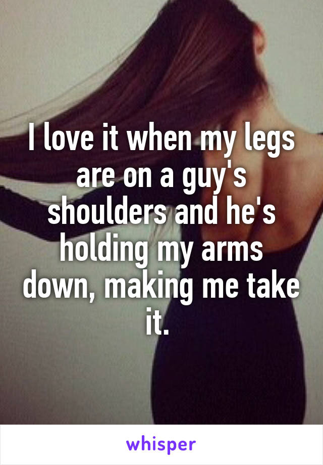 I love it when my legs are on a guy's shoulders and he's holding my arms down, making me take it. 