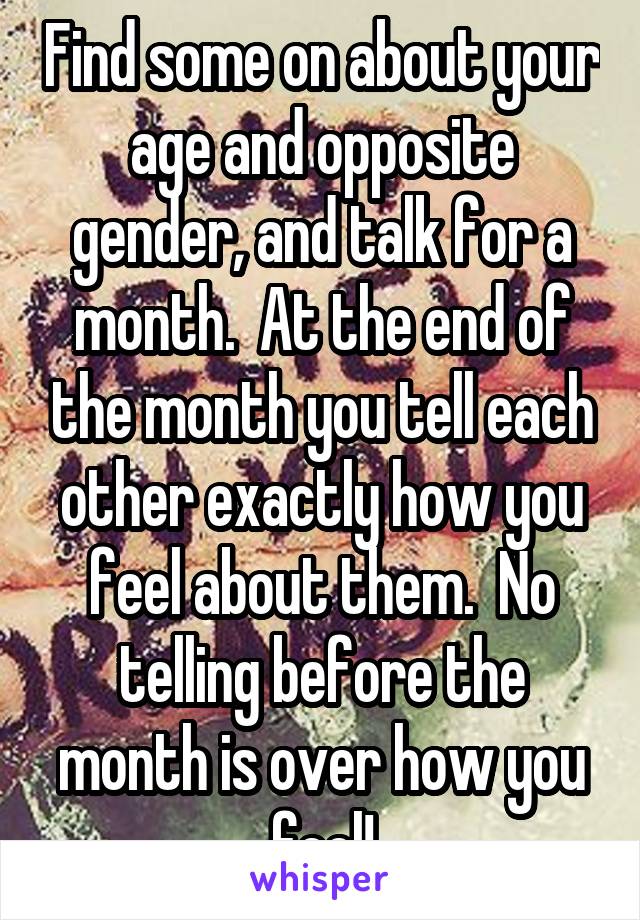 Find some on about your age and opposite gender, and talk for a month.  At the end of the month you tell each other exactly how you feel about them.  No telling before the month is over how you feel!