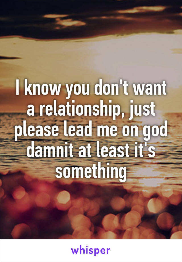 I know you don't want a relationship, just please lead me on god damnit at least it's something