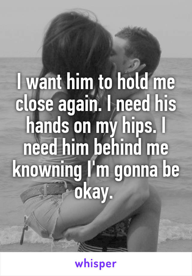 I want him to hold me close again. I need his hands on my hips. I need him behind me knowning I'm gonna be okay. 