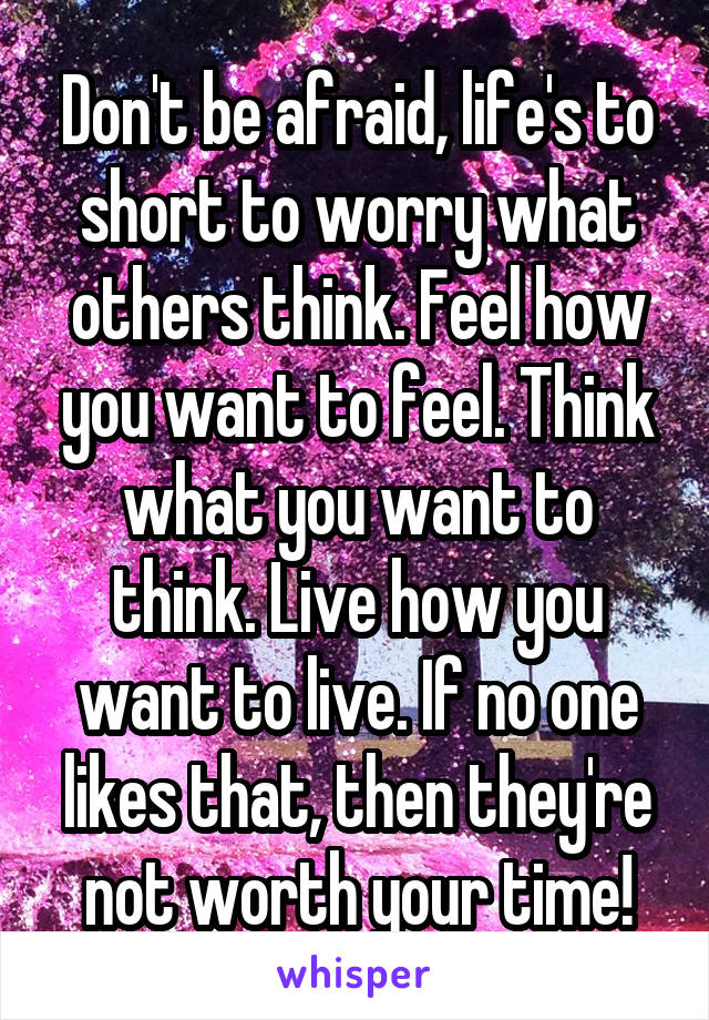 Don't be afraid, life's to short to worry what others think. Feel how you want to feel. Think what you want to think. Live how you want to live. If no one likes that, then they're not worth your time!