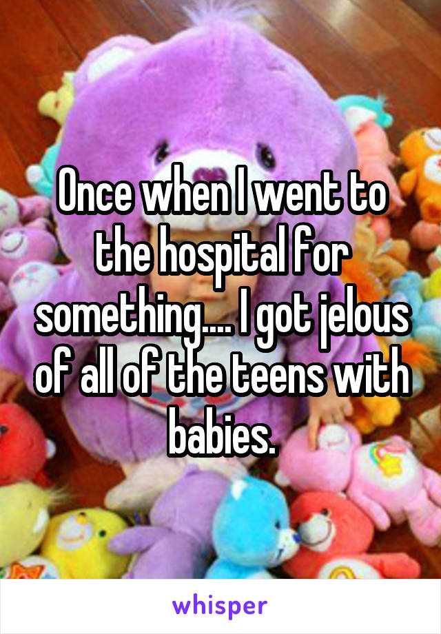 Once when I went to the hospital for something.... I got jelous of all of the teens with babies.