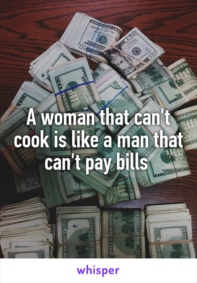 A woman that can't cook is like a man that can't pay bills 