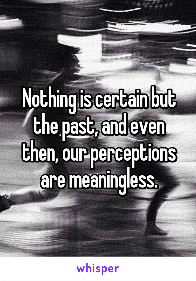 Nothing is certain but the past, and even then, our perceptions are meaningless.