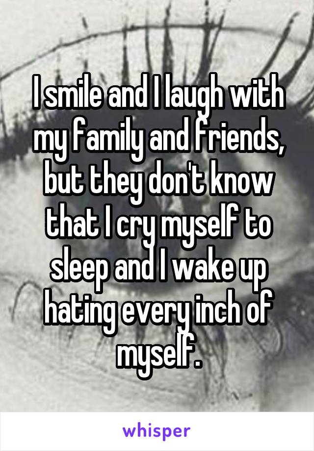 I smile and I laugh with my family and friends, but they don't know that I cry myself to sleep and I wake up hating every inch of myself.