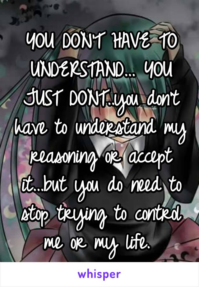 YOU DON'T HAVE TO UNDERSTAND... YOU JUST DONT..you don't have to understand my reasoning or accept it...but you do need to stop trying to control me or my life. 