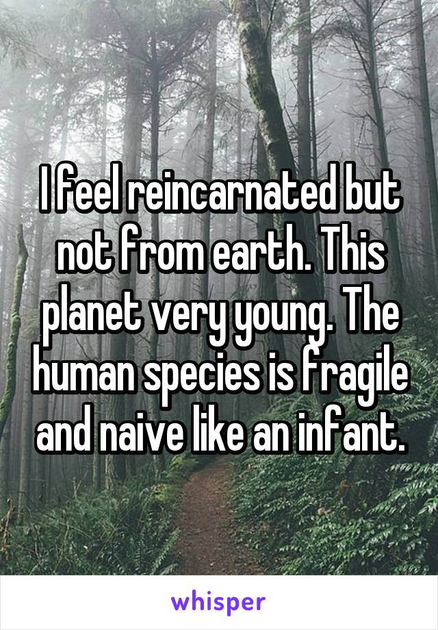 I feel reincarnated but not from earth. This planet very young. The human species is fragile and naive like an infant.