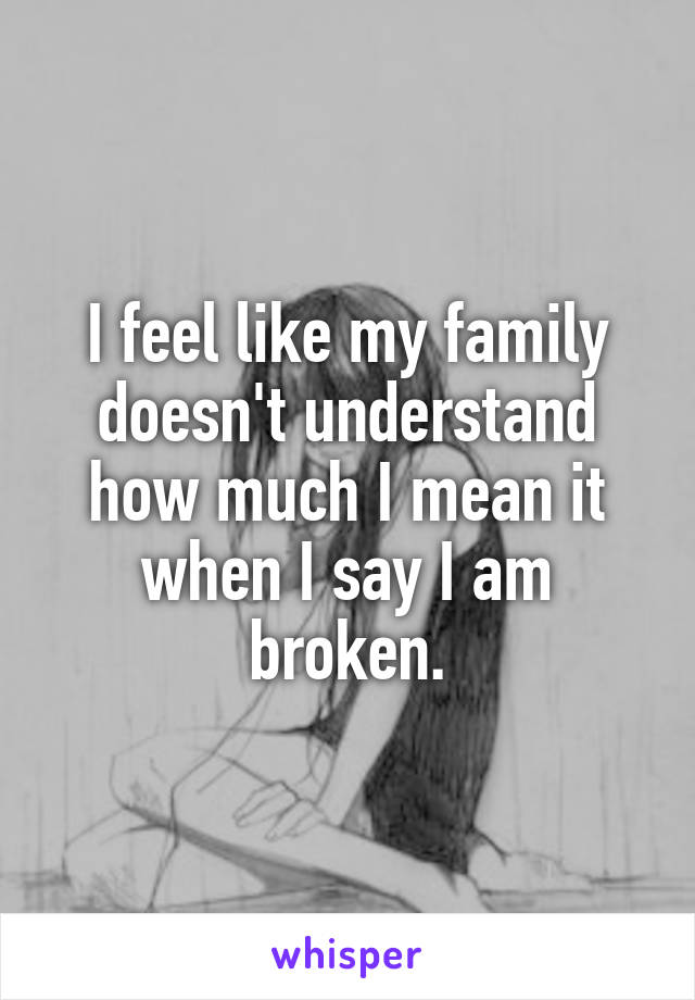 I feel like my family doesn't understand how much I mean it when I say I am broken.