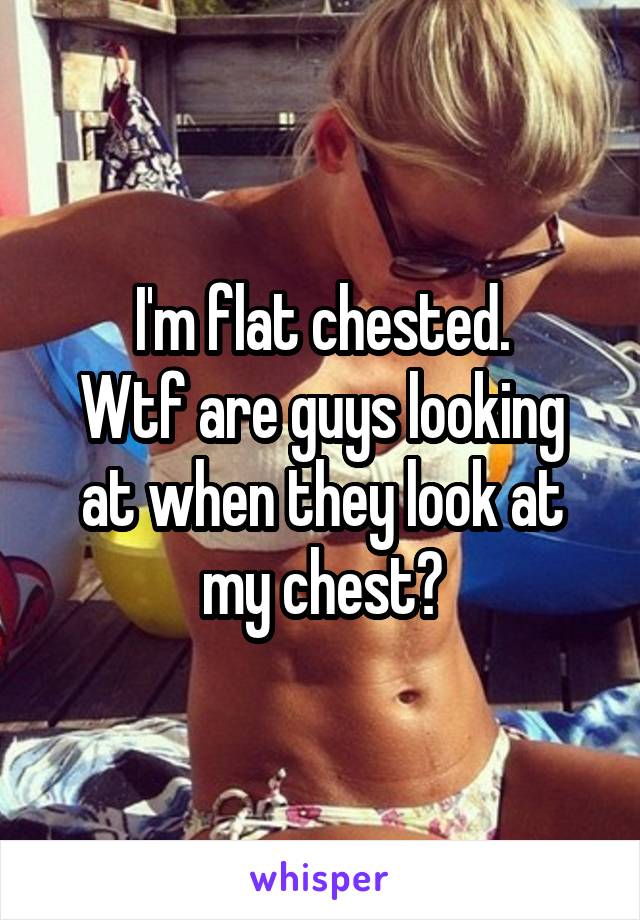 I'm flat chested.
Wtf are guys looking at when they look at my chest?