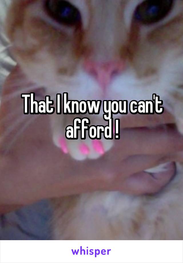 That I know you can't afford !
