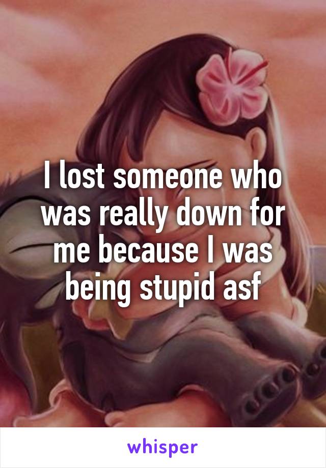 I lost someone who was really down for me because I was being stupid asf