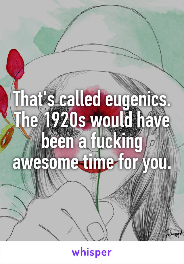 That's called eugenics. The 1920s would have been a fucking awesome time for you.