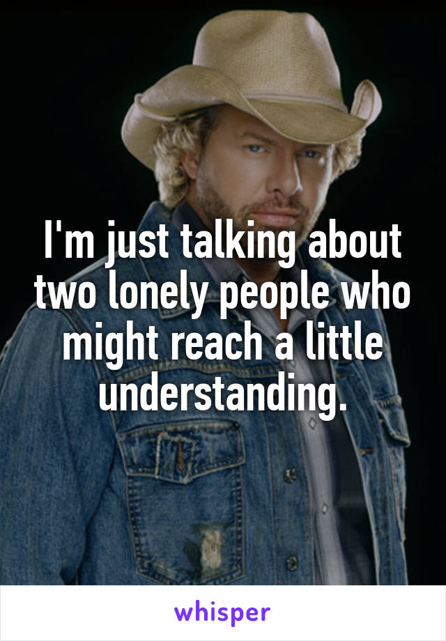 I'm just talking about two lonely people who might reach a little understanding.