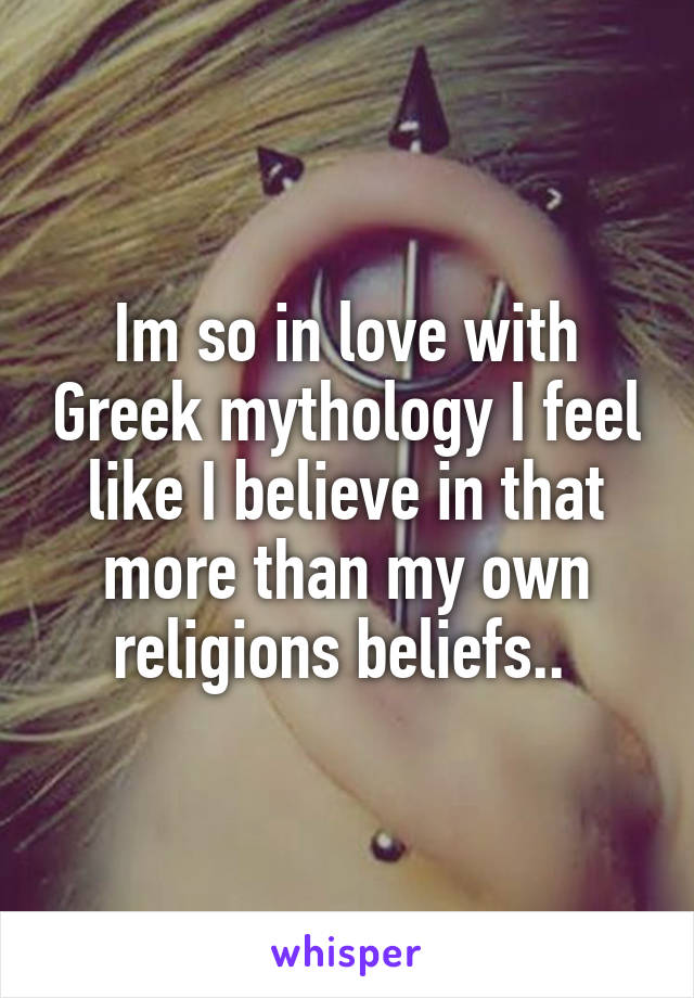 Im so in love with Greek mythology I feel like I believe in that more than my own religions beliefs.. 