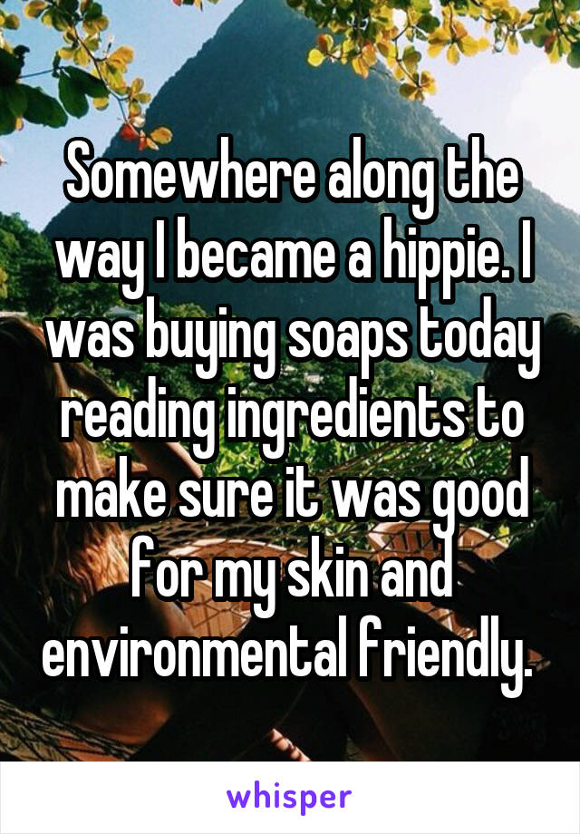 Somewhere along the way I became a hippie. I was buying soaps today reading ingredients to make sure it was good for my skin and environmental friendly. 