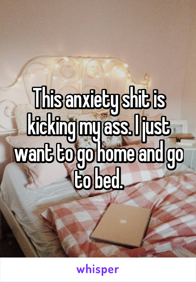 This anxiety shit is kicking my ass. I just want to go home and go to bed.