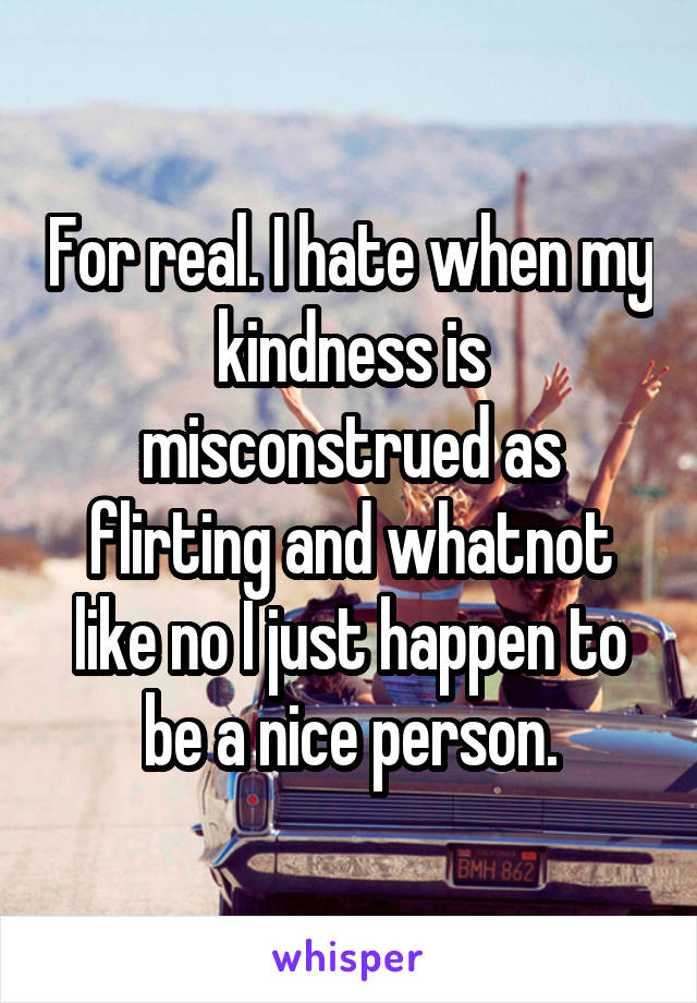 For real. I hate when my kindness is misconstrued as flirting and whatnot like no I just happen to be a nice person.