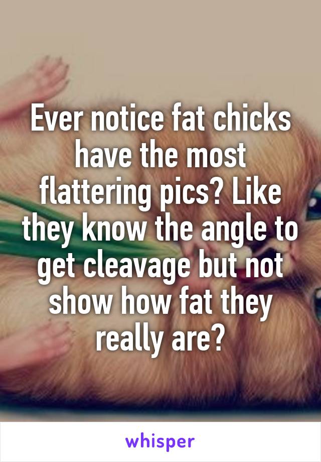 Ever notice fat chicks have the most flattering pics? Like they know the angle to get cleavage but not show how fat they really are?