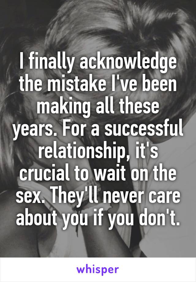I finally acknowledge the mistake I've been making all these years. For a successful relationship, it's crucial to wait on the sex. They'll never care about you if you don't.