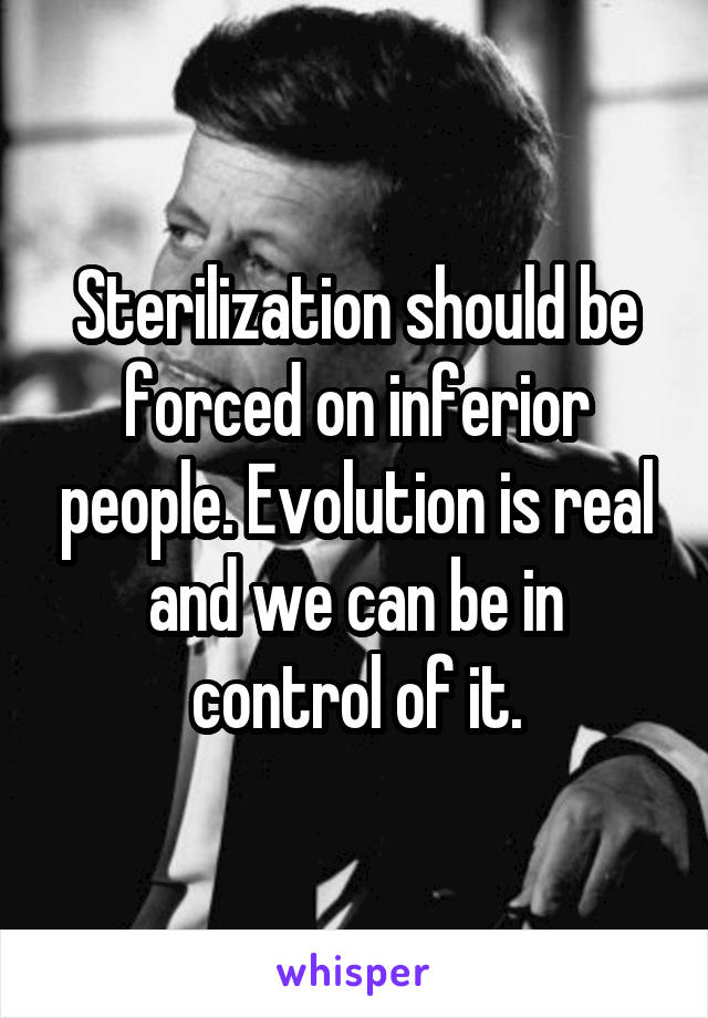 Sterilization should be forced on inferior people. Evolution is real and we can be in control of it.