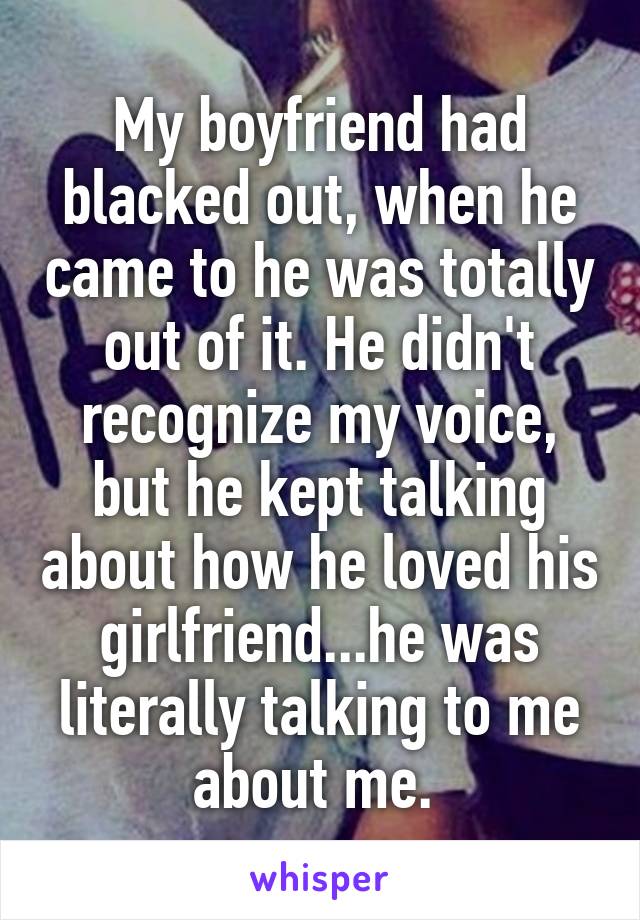 My boyfriend had blacked out, when he came to he was totally out of it. He didn't recognize my voice, but he kept talking about how he loved his girlfriend...he was literally talking to me about me. 