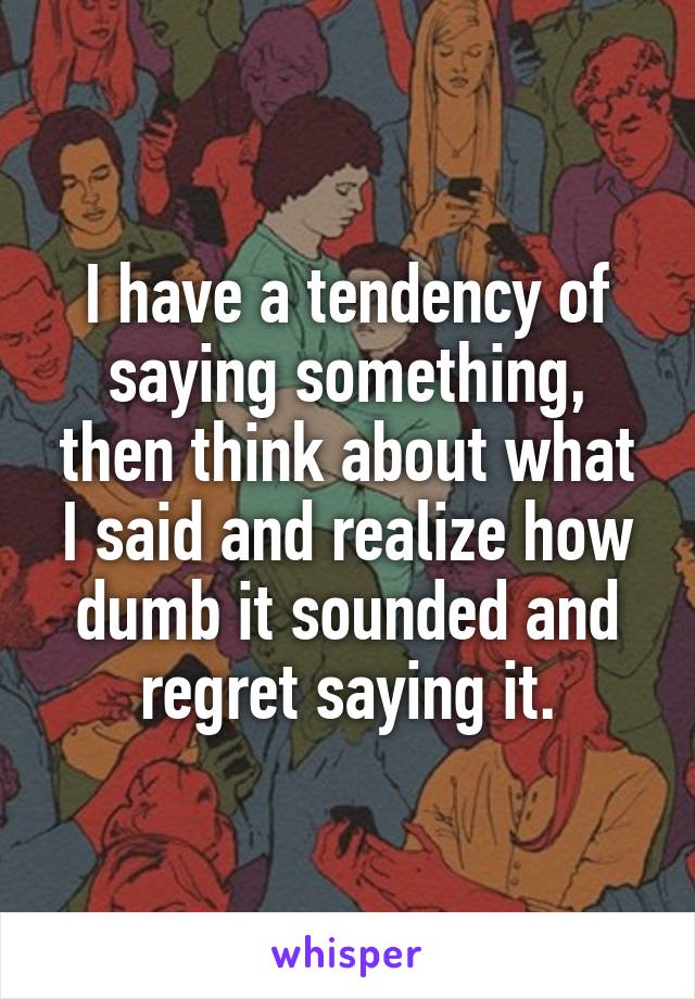 I have a tendency of saying something, then think about what I said and realize how dumb it sounded and regret saying it.