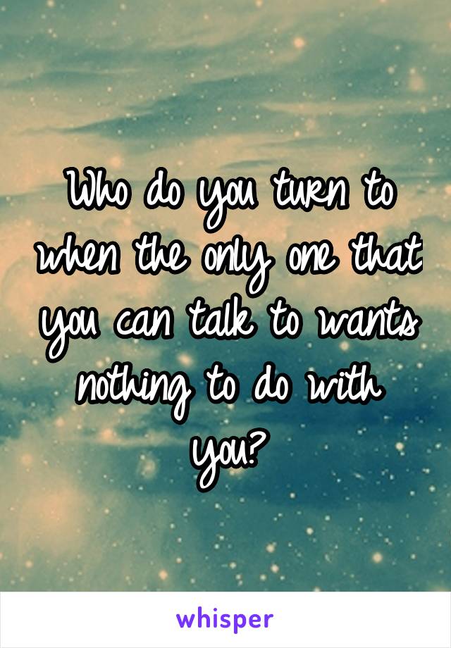Who do you turn to when the only one that you can talk to wants nothing to do with you?