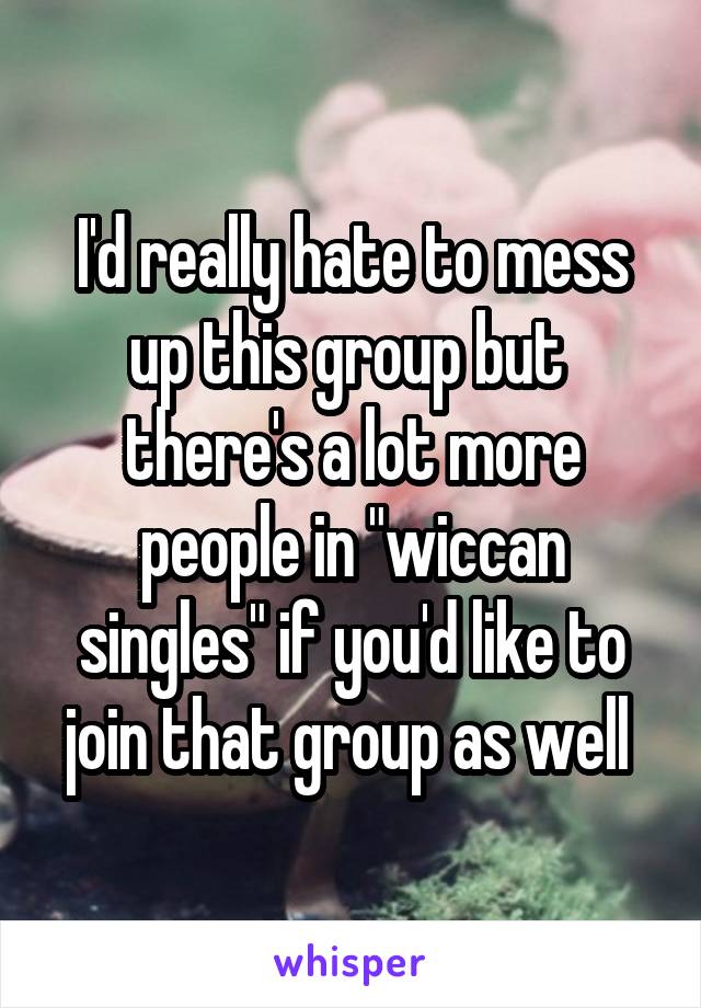 I'd really hate to mess up this group but  there's a lot more people in "wiccan singles" if you'd like to join that group as well 