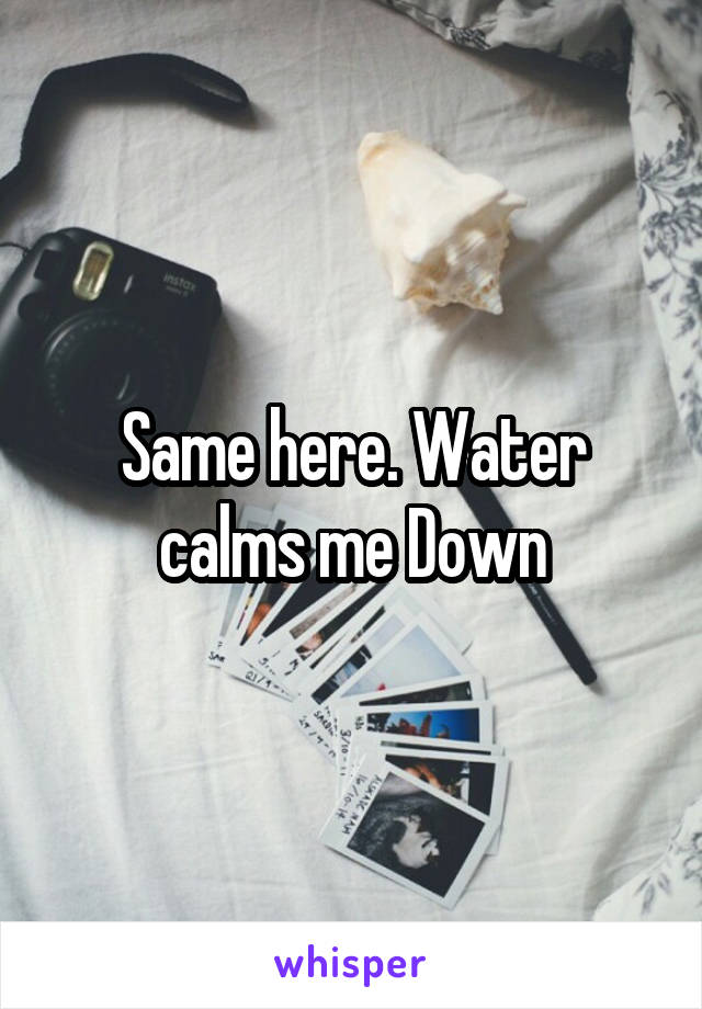 Same here. Water calms me Down