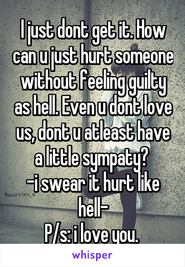 I just dont get it. How can u just hurt someone without feeling guilty as hell. Even u dont love us, dont u atleast have a little sympaty? 
-i swear it hurt like hell-
P/s: i love you. 