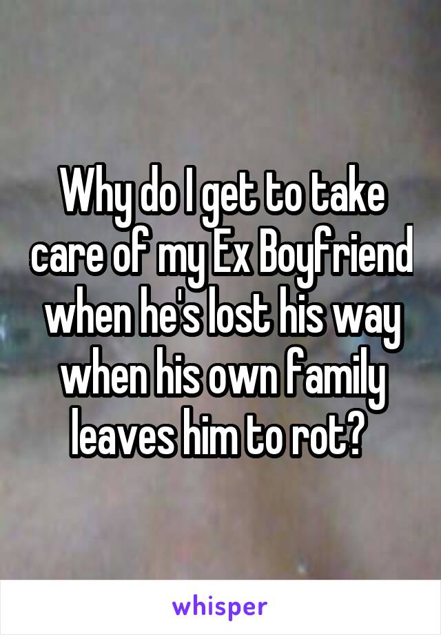 Why do I get to take care of my Ex Boyfriend when he's lost his way when his own family leaves him to rot? 