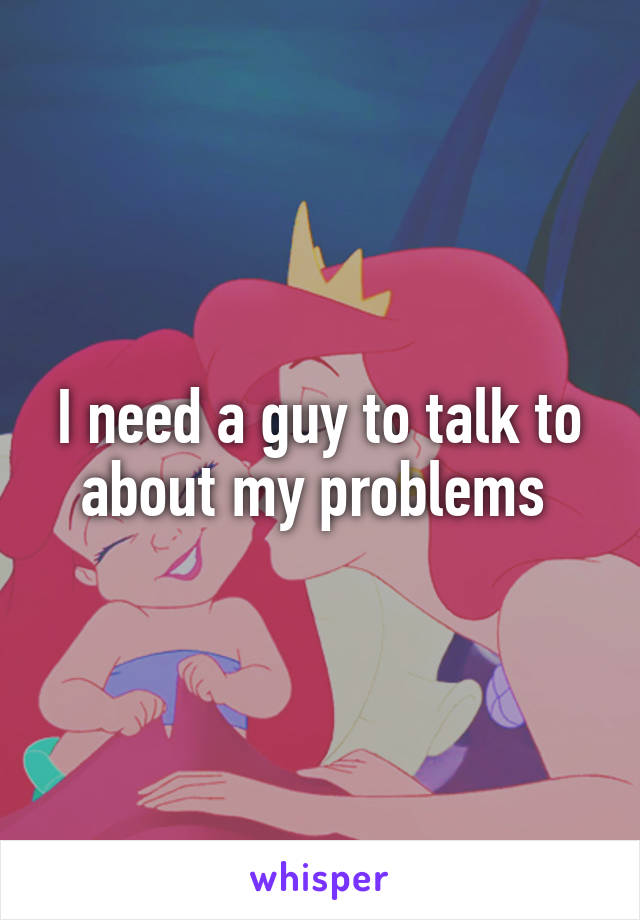 I need a guy to talk to about my problems 