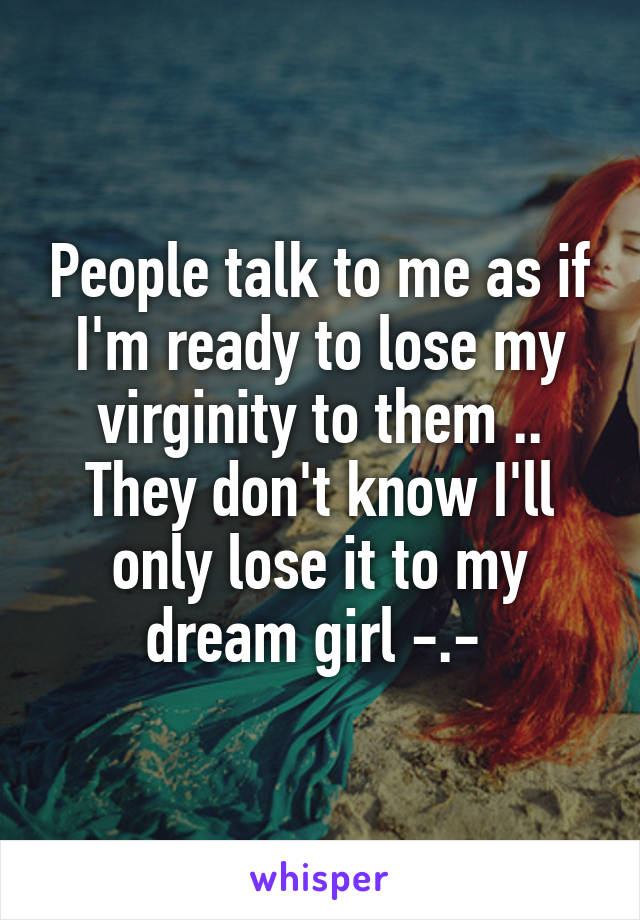 People talk to me as if I'm ready to lose my virginity to them .. They don't know I'll only lose it to my dream girl -.- 