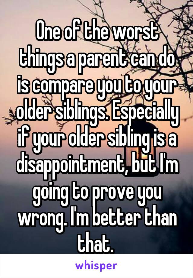 One of the worst things a parent can do is compare you to your older siblings. Especially if your older sibling is a disappointment, but I'm going to prove you wrong. I'm better than that. 