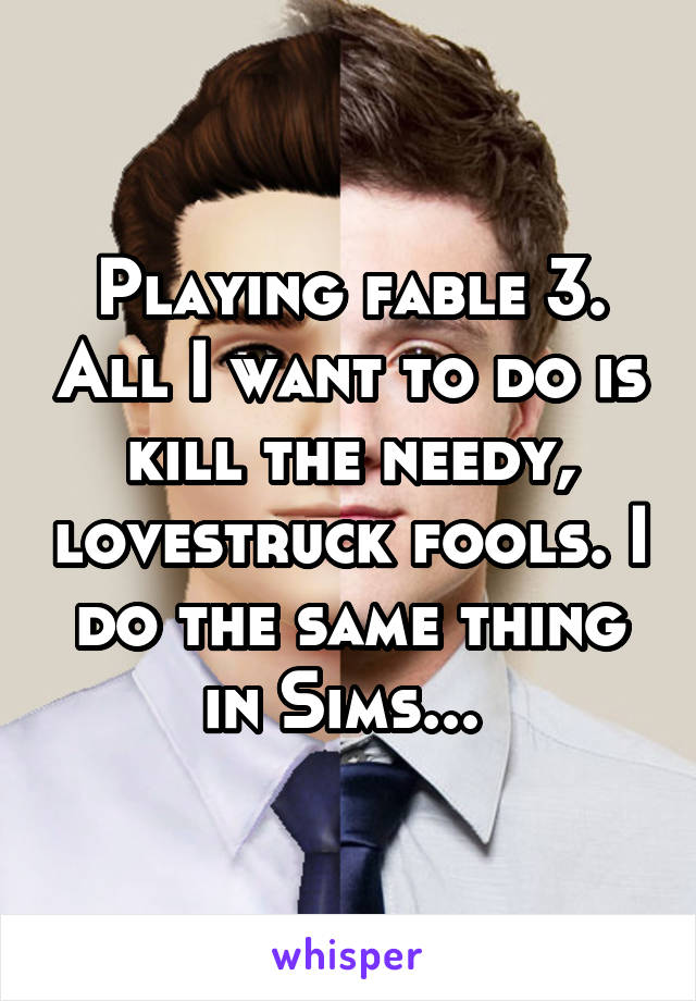 Playing fable 3. All I want to do is kill the needy, lovestruck fools. I do the same thing in Sims... 