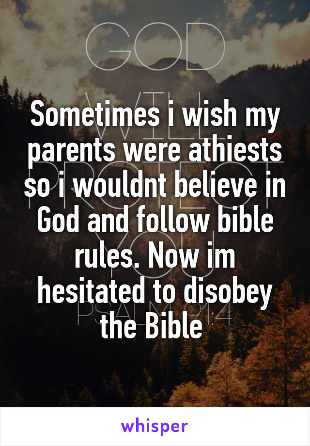 Sometimes i wish my parents were athiests so i wouldnt believe in God and follow bible rules. Now im hesitated to disobey the Bible 