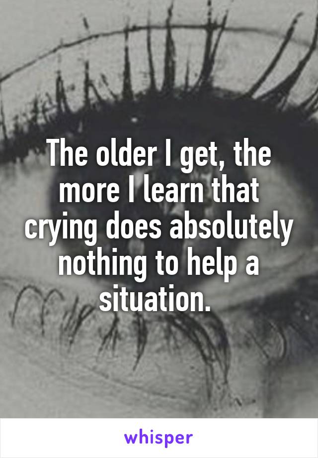 The older I get, the more I learn that crying does absolutely nothing to help a situation. 