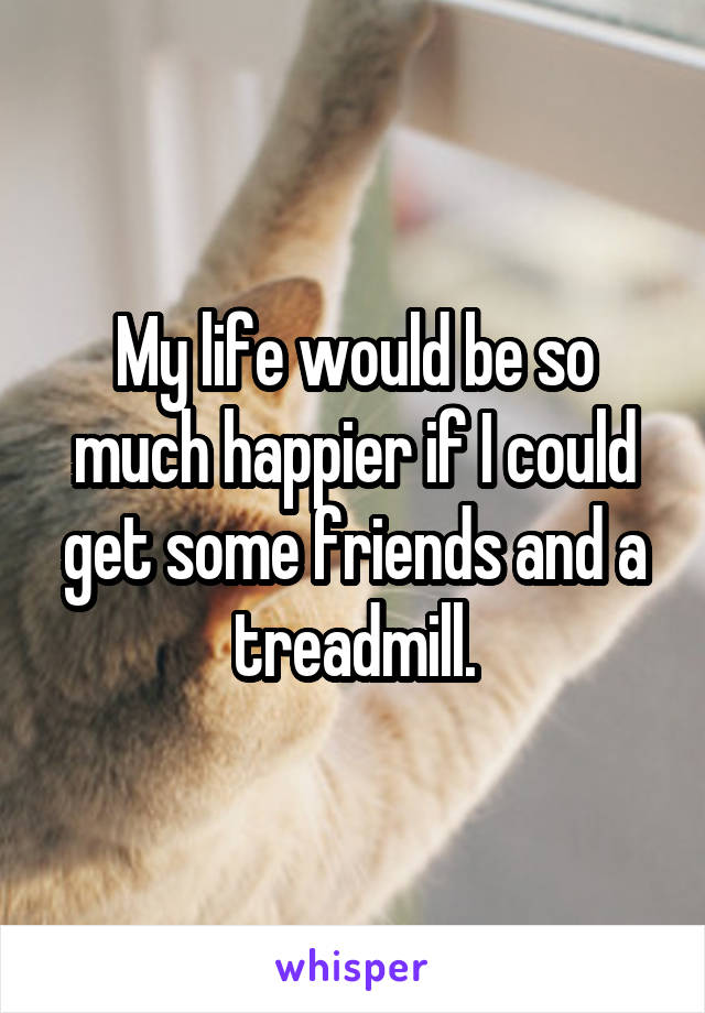 My life would be so much happier if I could get some friends and a treadmill.