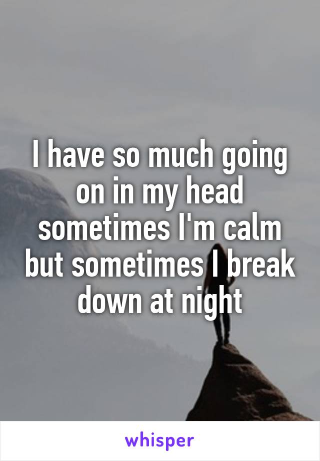 I have so much going on in my head sometimes I'm calm but sometimes I break down at night