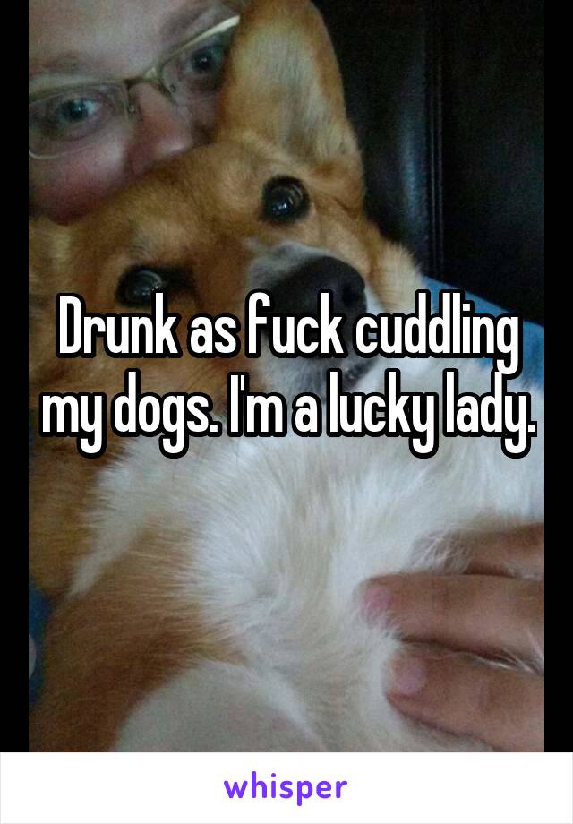 Drunk as fuck cuddling my dogs. I'm a lucky lady. 