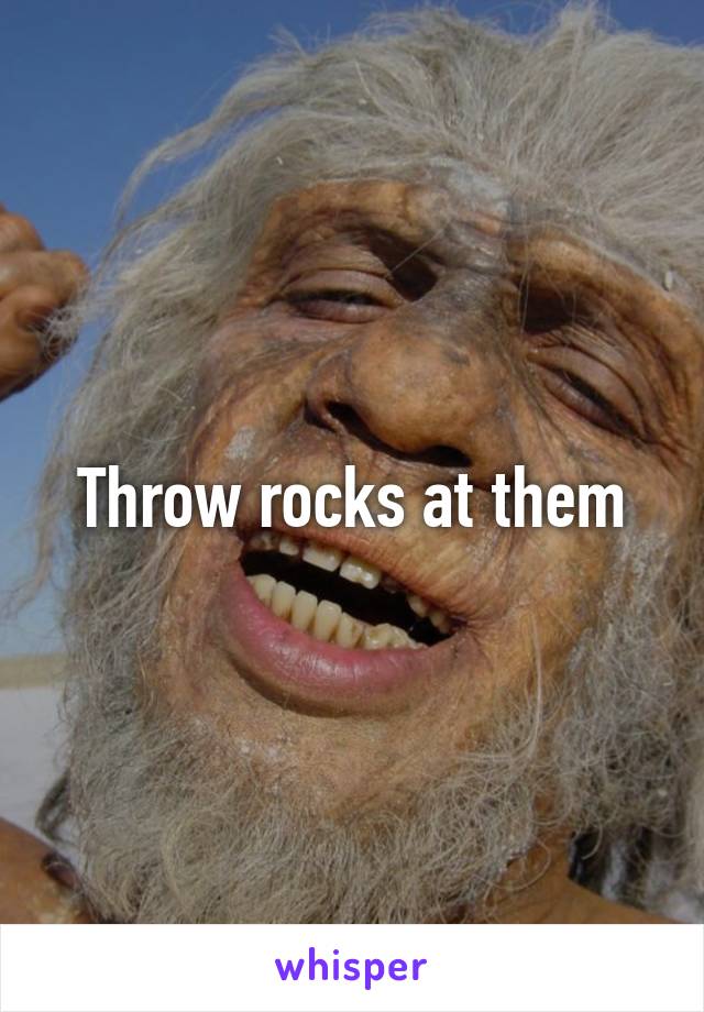 Throw rocks at them