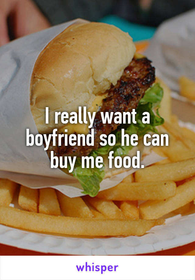 I really want a boyfriend so he can buy me food.