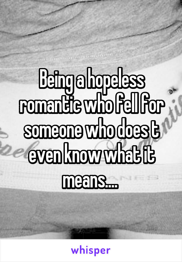 Being a hopeless romantic who fell for someone who does t even know what it means.... 