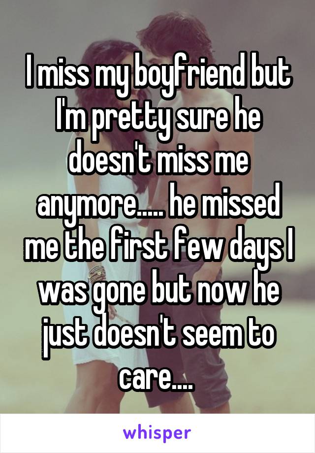 I miss my boyfriend but I'm pretty sure he doesn't miss me anymore..... he missed me the first few days I was gone but now he just doesn't seem to care.... 