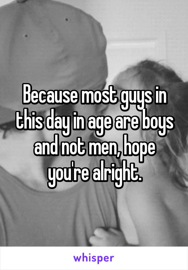 Because most guys in this day in age are boys and not men, hope you're alright.